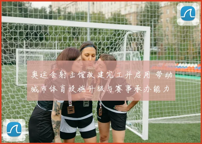 奥运会射击馆改建完工并启用 带动城市体育设施升级与赛事承办能力提升