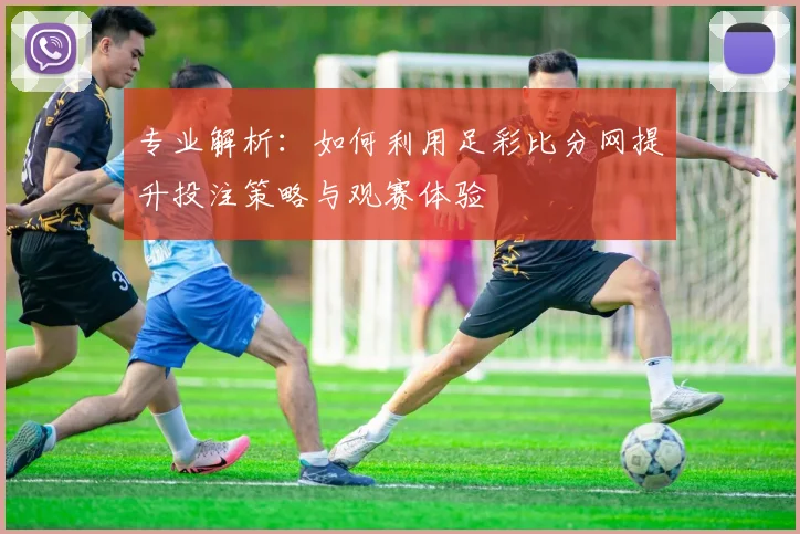 专业解析：如何利用足彩比分网提升投注策略与观赛体验