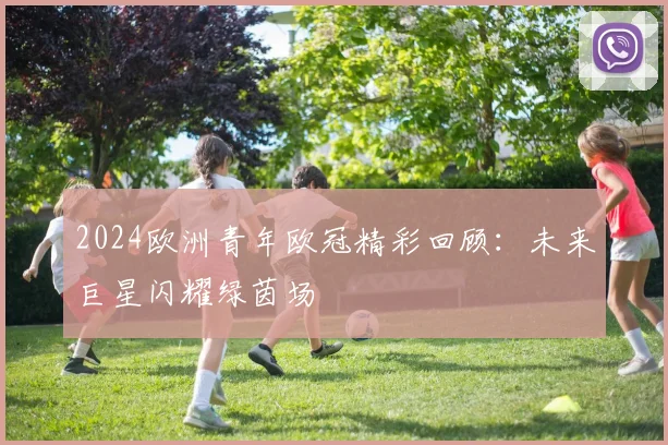 2024欧洲青年欧冠精彩回顾：未来巨星闪耀绿茵场