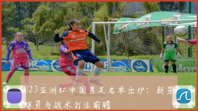 U23亚洲杯中国男足名单出炉：新星球员与战术打法前瞻
