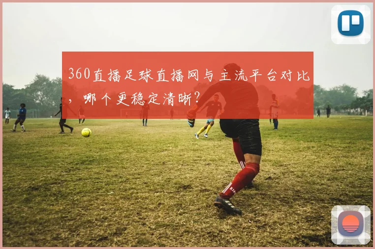 360直播足球直播网与主流平台对比，哪个更稳定清晰？