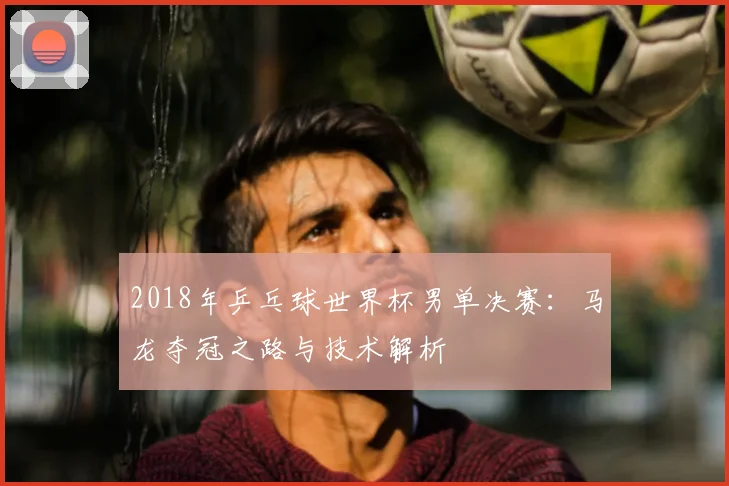 2018年乒乓球世界杯男单决赛：马龙夺冠之路与技术解析