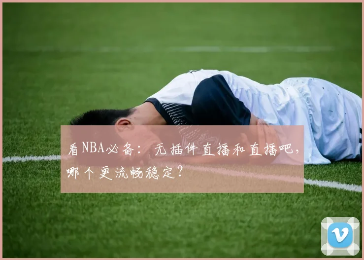看NBA必备：无插件直播和直播吧，哪个更流畅稳定？