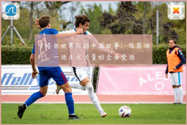 卡塔尔世界杯的中国故事：绿茵场外，一场东方力量的全面登场