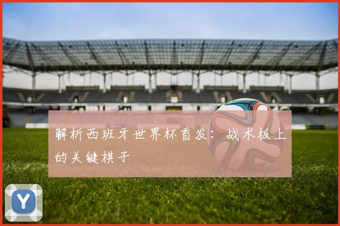 解析西班牙世界杯首发：战术板上的关键棋子