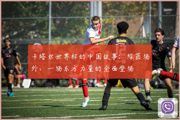 卡塔尔世界杯的中国故事：绿茵场外，一场东方力量的全面登场