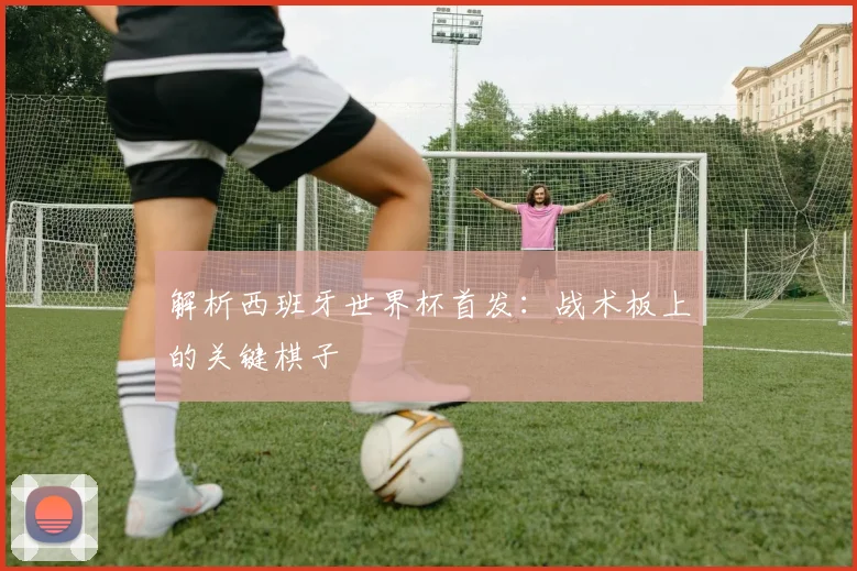 解析西班牙世界杯首发：战术板上的关键棋子