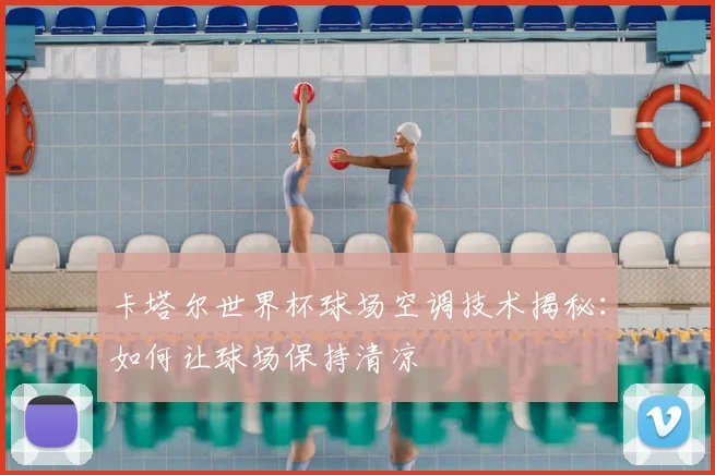 卡塔尔世界杯球场空调技术揭秘：如何让球场保持清凉